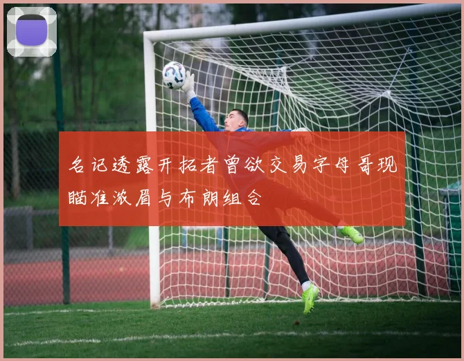 名记透露开拓者曾欲交易字母哥现瞄准浓眉与布朗组合