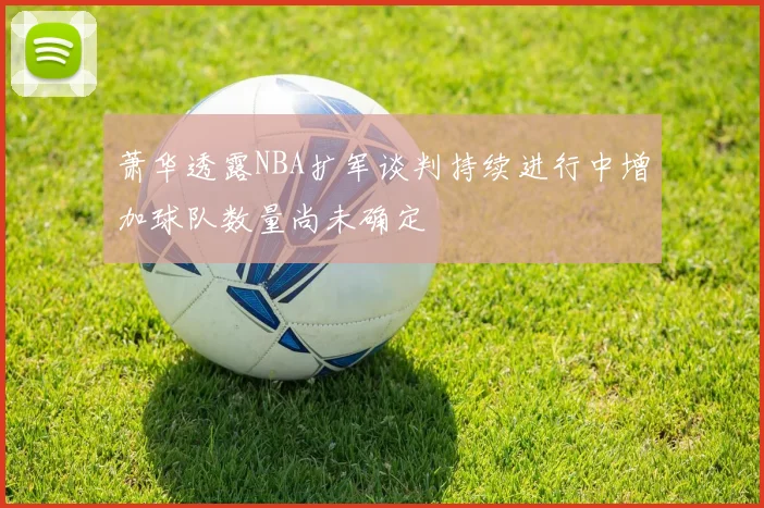 萧华透露NBA扩军谈判持续进行中增加球队数量尚未确定