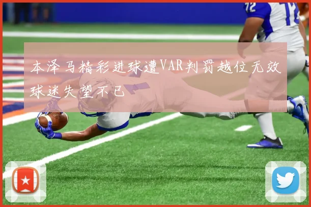 本泽马精彩进球遭VAR判罚越位无效球迷失望不已