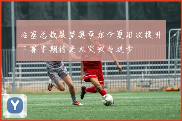 活塞总裁展望奥萨尔今夏进攻提升下赛季期待更大突破与进步