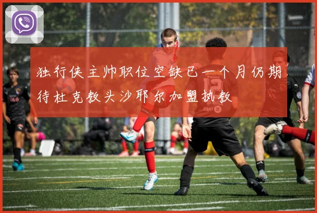 独行侠主帅职位空缺已一个月仍期待杜克教头沙耶尔加盟执教