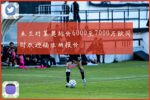 米兰对莱奥标价6000至7000万欧同时欢迎福法纳报价