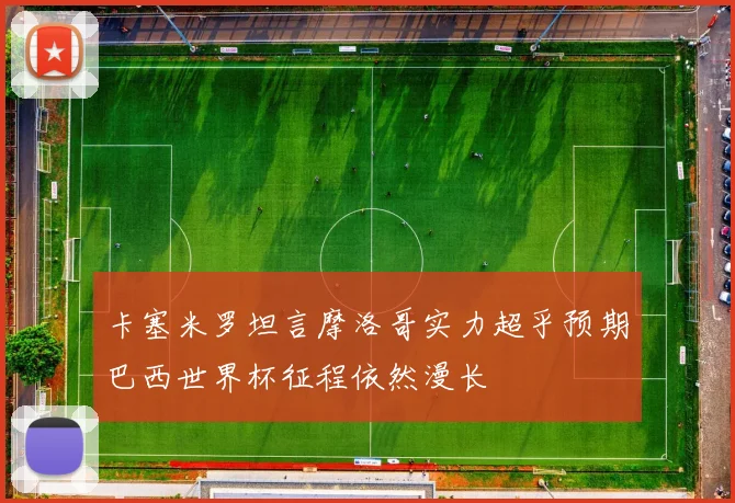 卡塞米罗坦言摩洛哥实力超乎预期巴西世界杯征程依然漫长