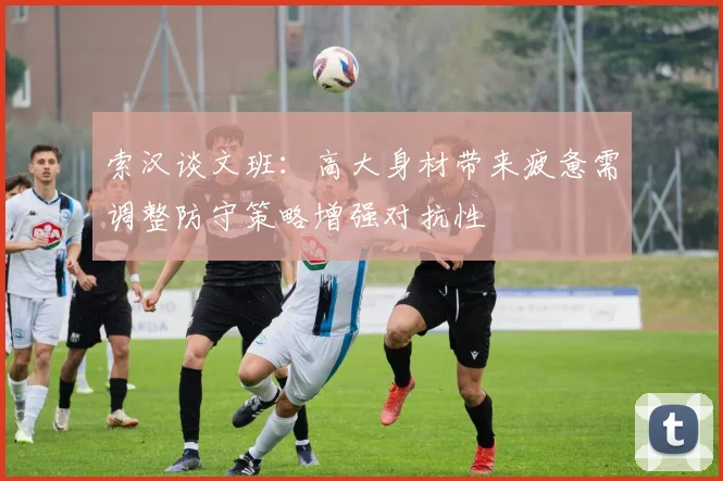 索汉谈文班：高大身材带来疲惫需调整防守策略增强对抗性