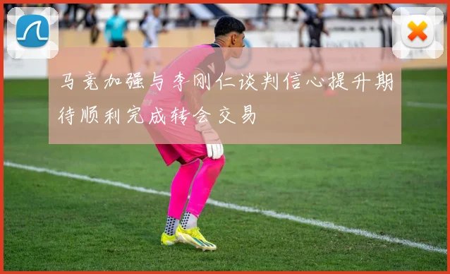 马竞加强与李刚仁谈判信心提升期待顺利完成转会交易