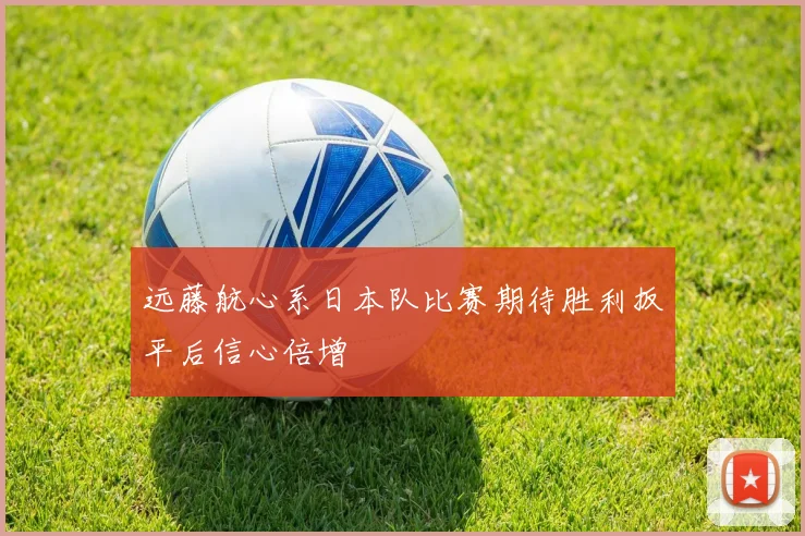 远藤航心系日本队比赛期待胜利扳平后信心倍增