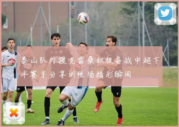 泰山队外援克雷桑积极备战中超下半赛季分享训练场精彩瞬间