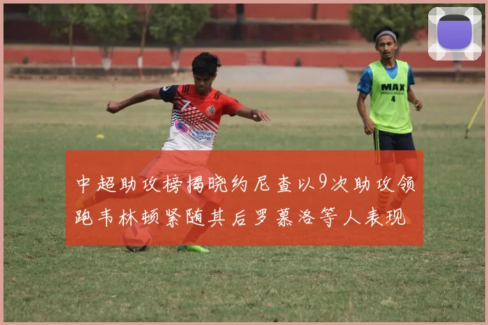 中超助攻榜揭晓约尼查以9次助攻领跑韦林顿紧随其后罗慕洛等人表现不俗