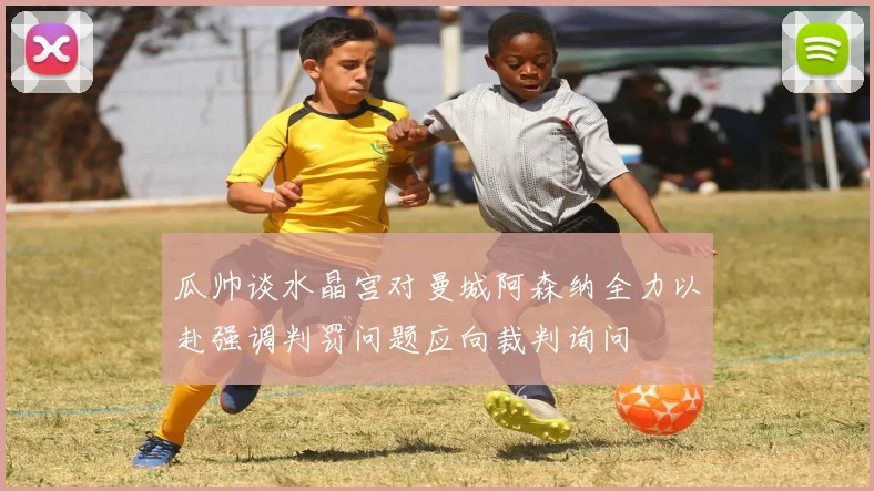 瓜帅谈水晶宫对曼城阿森纳全力以赴强调判罚问题应向裁判询问