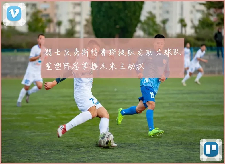 骑士交易斯特鲁斯换狄龙助力球队重塑阵容掌握未来主动权