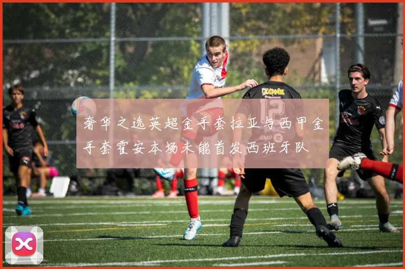 奢华之选英超金手套拉亚与西甲金手套霍安本场未能首发西班牙队