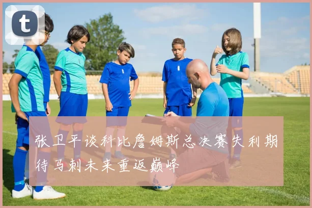 张卫平谈科比詹姆斯总决赛失利期待马刺未来重返巅峰