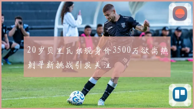 20岁贝里瓦尔现身价3500万欲离热刺寻新挑战引发关注