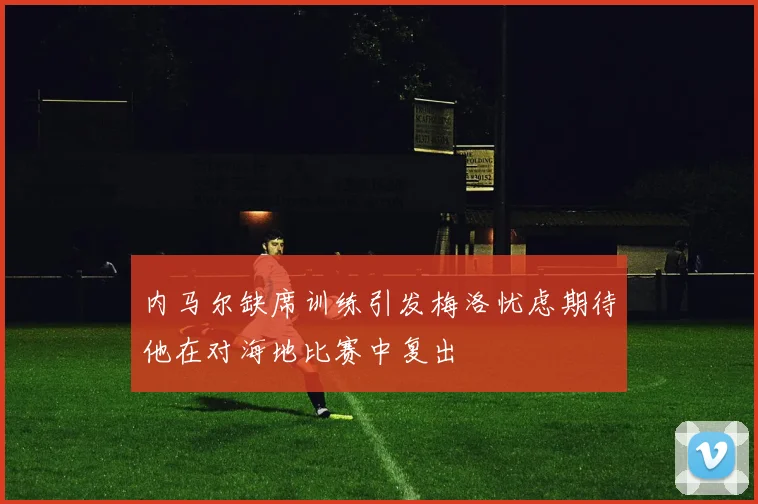 内马尔缺席训练引发梅洛忧虑期待他在对海地比赛中复出