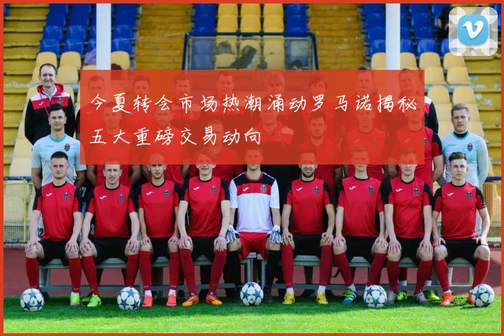今夏转会市场热潮涌动罗马诺揭秘五大重磅交易动向