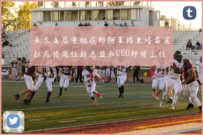 米兰高层重组在即阿莱格里塔雷富拉尼将离任新总监和CEO即将上任