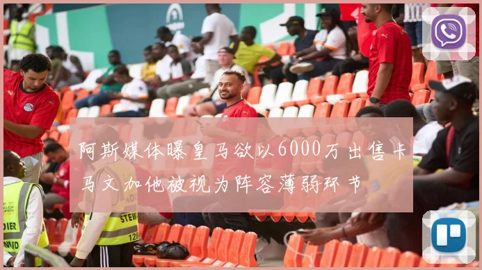 阿斯媒体曝皇马欲以6000万出售卡马文加他被视为阵容薄弱环节