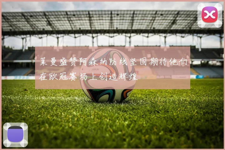 莱曼盛赞阿森纳防线坚固期待他们在欧冠赛场上创造辉煌